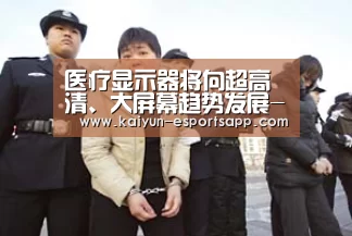 医疗显示器将向超高清、大屏幕趋势发展-开云平台(图1) 开云娱乐
