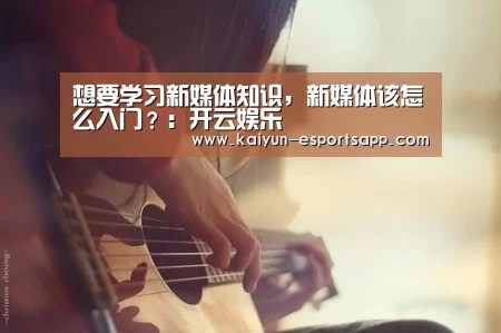 想要学习新媒体知识,新媒体该怎么入门?:开云娱乐(图2) 开云平台